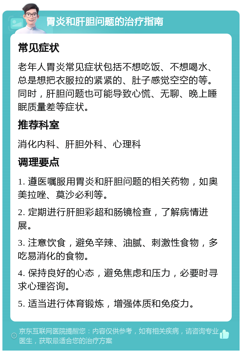 胃炎和肝胆问题的治疗指南 常见症状 老年人胃炎常见症状包括不想吃饭、不想喝水、总是想把衣服拉的紧紧的、肚子感觉空空的等。同时，肝胆问题也可能导致心慌、无聊、晚上睡眠质量差等症状。 推荐科室 消化内科、肝胆外科、心理科 调理要点 1. 遵医嘱服用胃炎和肝胆问题的相关药物，如奥美拉唑、莫沙必利等。 2. 定期进行肝胆彩超和肠镜检查，了解病情进展。 3. 注意饮食，避免辛辣、油腻、刺激性食物，多吃易消化的食物。 4. 保持良好的心态，避免焦虑和压力，必要时寻求心理咨询。 5. 适当进行体育锻炼，增强体质和免疫力。