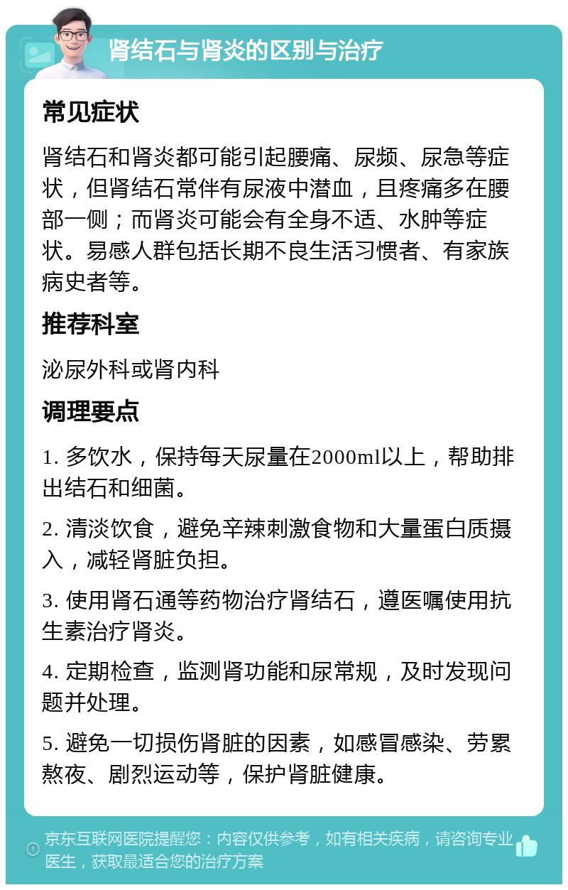 肾结石与肾炎的区别与治疗 常见症状 肾结石和肾炎都可能引起腰痛、尿频、尿急等症状，但肾结石常伴有尿液中潜血，且疼痛多在腰部一侧；而肾炎可能会有全身不适、水肿等症状。易感人群包括长期不良生活习惯者、有家族病史者等。 推荐科室 泌尿外科或肾内科 调理要点 1. 多饮水，保持每天尿量在2000ml以上，帮助排出结石和细菌。 2. 清淡饮食，避免辛辣刺激食物和大量蛋白质摄入，减轻肾脏负担。 3. 使用肾石通等药物治疗肾结石，遵医嘱使用抗生素治疗肾炎。 4. 定期检查，监测肾功能和尿常规，及时发现问题并处理。 5. 避免一切损伤肾脏的因素，如感冒感染、劳累熬夜、剧烈运动等，保护肾脏健康。