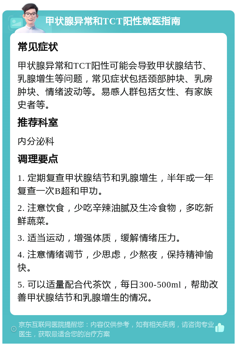 甲状腺异常和TCT阳性就医指南 常见症状 甲状腺异常和TCT阳性可能会导致甲状腺结节、乳腺增生等问题，常见症状包括颈部肿块、乳房肿块、情绪波动等。易感人群包括女性、有家族史者等。 推荐科室 内分泌科 调理要点 1. 定期复查甲状腺结节和乳腺增生，半年或一年复查一次B超和甲功。 2. 注意饮食，少吃辛辣油腻及生冷食物，多吃新鲜蔬菜。 3. 适当运动，增强体质，缓解情绪压力。 4. 注意情绪调节，少思虑，少熬夜，保持精神愉快。 5. 可以适量配合代茶饮，每日300-500ml，帮助改善甲状腺结节和乳腺增生的情况。