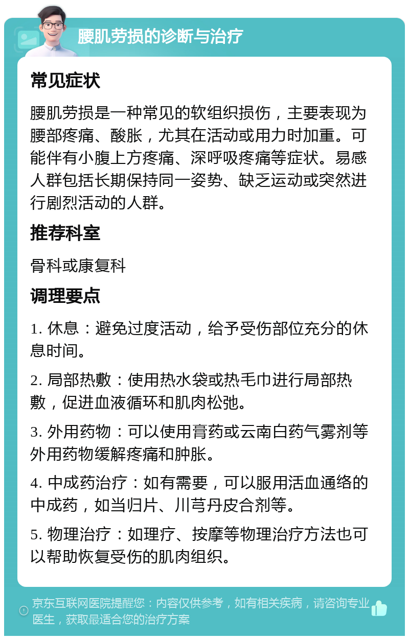 腰肌劳损的诊断与治疗 常见症状 腰肌劳损是一种常见的软组织损伤，主要表现为腰部疼痛、酸胀，尤其在活动或用力时加重。可能伴有小腹上方疼痛、深呼吸疼痛等症状。易感人群包括长期保持同一姿势、缺乏运动或突然进行剧烈活动的人群。 推荐科室 骨科或康复科 调理要点 1. 休息：避免过度活动，给予受伤部位充分的休息时间。 2. 局部热敷：使用热水袋或热毛巾进行局部热敷，促进血液循环和肌肉松弛。 3. 外用药物：可以使用膏药或云南白药气雾剂等外用药物缓解疼痛和肿胀。 4. 中成药治疗：如有需要，可以服用活血通络的中成药，如当归片、川芎丹皮合剂等。 5. 物理治疗：如理疗、按摩等物理治疗方法也可以帮助恢复受伤的肌肉组织。