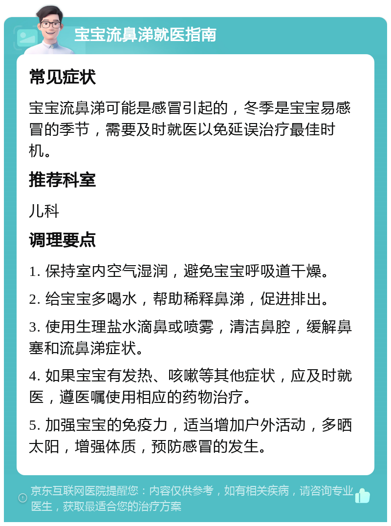 宝宝流鼻涕就医指南 常见症状 宝宝流鼻涕可能是感冒引起的，冬季是宝宝易感冒的季节，需要及时就医以免延误治疗最佳时机。 推荐科室 儿科 调理要点 1. 保持室内空气湿润，避免宝宝呼吸道干燥。 2. 给宝宝多喝水，帮助稀释鼻涕，促进排出。 3. 使用生理盐水滴鼻或喷雾，清洁鼻腔，缓解鼻塞和流鼻涕症状。 4. 如果宝宝有发热、咳嗽等其他症状，应及时就医，遵医嘱使用相应的药物治疗。 5. 加强宝宝的免疫力，适当增加户外活动，多晒太阳，增强体质，预防感冒的发生。