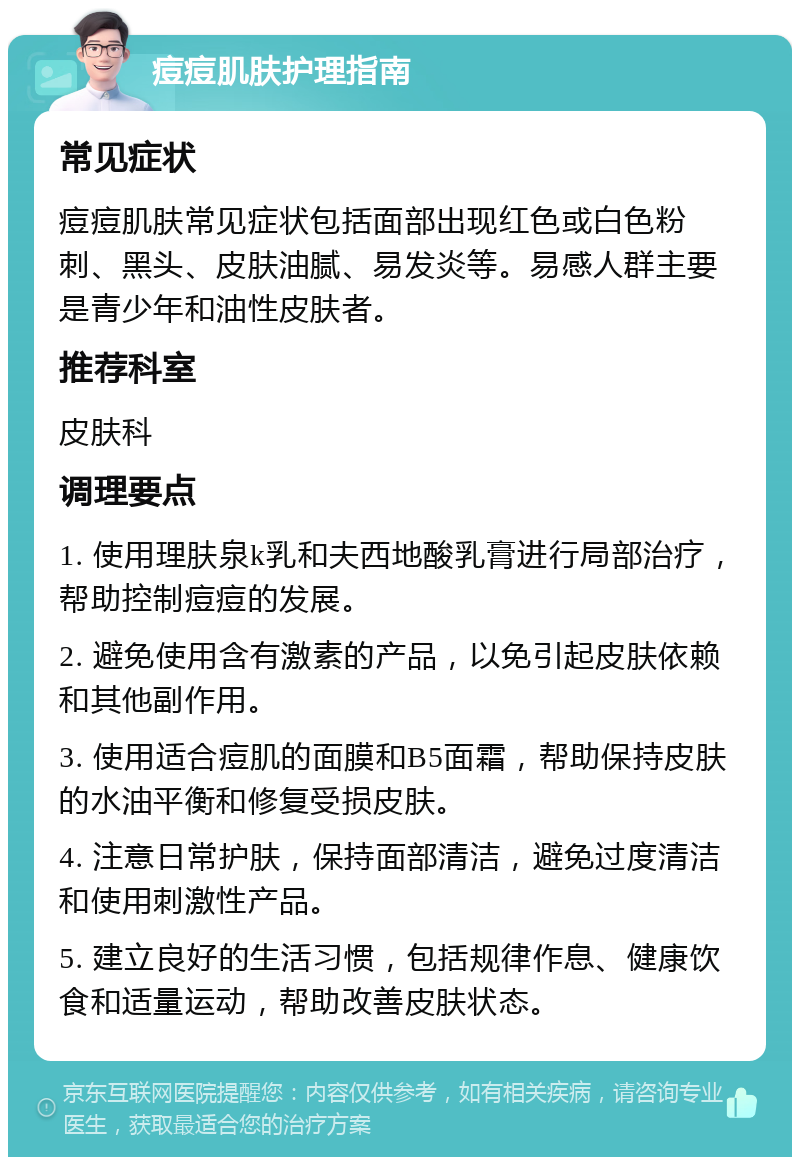 痘痘肌肤护理指南 常见症状 痘痘肌肤常见症状包括面部出现红色或白色粉刺、黑头、皮肤油腻、易发炎等。易感人群主要是青少年和油性皮肤者。 推荐科室 皮肤科 调理要点 1. 使用理肤泉k乳和夫西地酸乳膏进行局部治疗，帮助控制痘痘的发展。 2. 避免使用含有激素的产品，以免引起皮肤依赖和其他副作用。 3. 使用适合痘肌的面膜和B5面霜，帮助保持皮肤的水油平衡和修复受损皮肤。 4. 注意日常护肤，保持面部清洁，避免过度清洁和使用刺激性产品。 5. 建立良好的生活习惯，包括规律作息、健康饮食和适量运动，帮助改善皮肤状态。