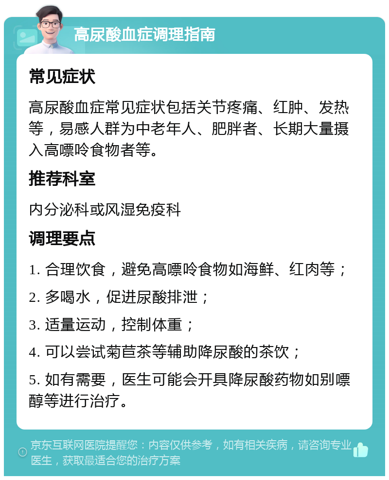 高尿酸血症调理指南 常见症状 高尿酸血症常见症状包括关节疼痛、红肿、发热等，易感人群为中老年人、肥胖者、长期大量摄入高嘌呤食物者等。 推荐科室 内分泌科或风湿免疫科 调理要点 1. 合理饮食，避免高嘌呤食物如海鲜、红肉等； 2. 多喝水，促进尿酸排泄； 3. 适量运动，控制体重； 4. 可以尝试菊苣茶等辅助降尿酸的茶饮； 5. 如有需要，医生可能会开具降尿酸药物如别嘌醇等进行治疗。