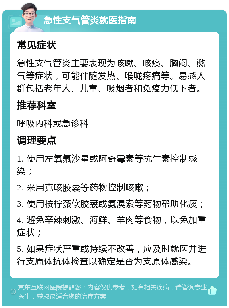 急性支气管炎就医指南 常见症状 急性支气管炎主要表现为咳嗽、咳痰、胸闷、憋气等症状，可能伴随发热、喉咙疼痛等。易感人群包括老年人、儿童、吸烟者和免疫力低下者。 推荐科室 呼吸内科或急诊科 调理要点 1. 使用左氧氟沙星或阿奇霉素等抗生素控制感染； 2. 采用克咳胶囊等药物控制咳嗽； 3. 使用桉柠蒎软胶囊或氨溴索等药物帮助化痰； 4. 避免辛辣刺激、海鲜、羊肉等食物，以免加重症状； 5. 如果症状严重或持续不改善，应及时就医并进行支原体抗体检查以确定是否为支原体感染。