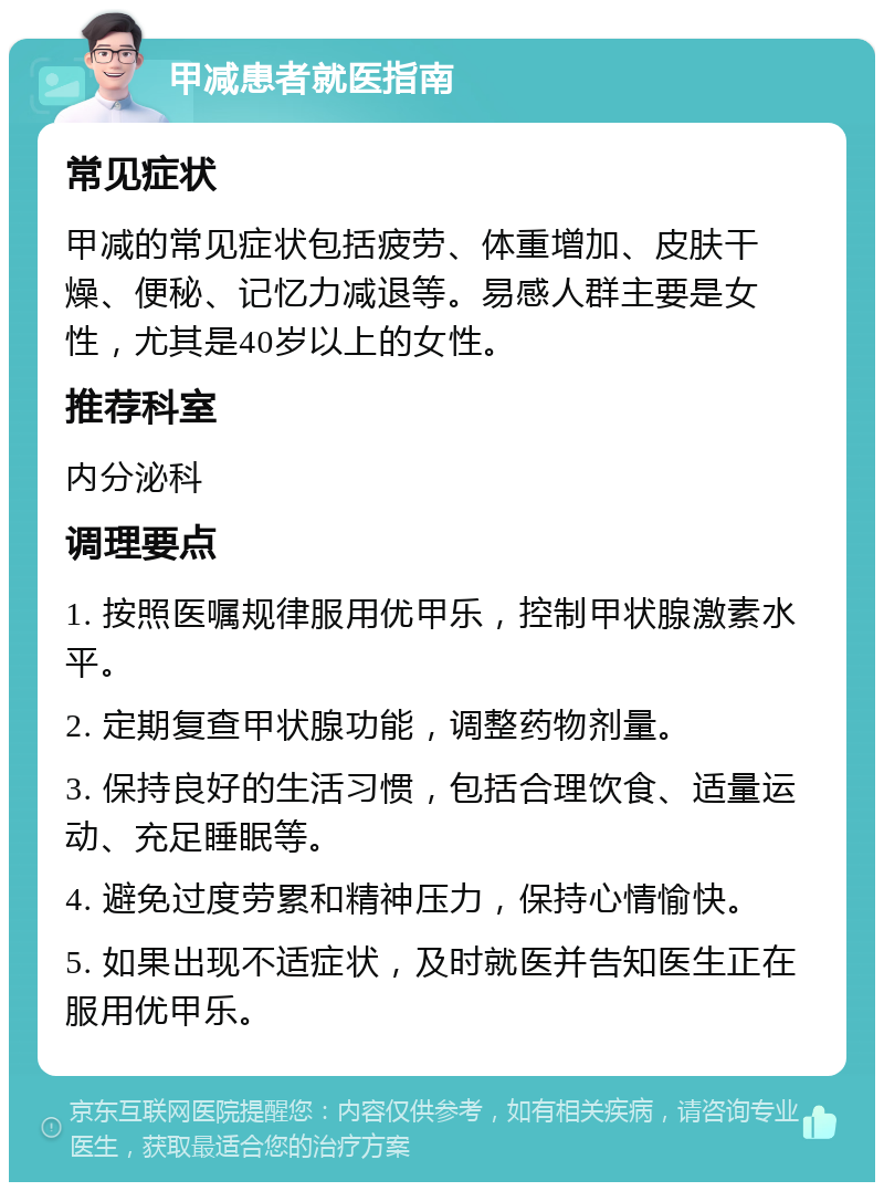 甲减患者就医指南 常见症状 甲减的常见症状包括疲劳、体重增加、皮肤干燥、便秘、记忆力减退等。易感人群主要是女性，尤其是40岁以上的女性。 推荐科室 内分泌科 调理要点 1. 按照医嘱规律服用优甲乐，控制甲状腺激素水平。 2. 定期复查甲状腺功能，调整药物剂量。 3. 保持良好的生活习惯，包括合理饮食、适量运动、充足睡眠等。 4. 避免过度劳累和精神压力，保持心情愉快。 5. 如果出现不适症状，及时就医并告知医生正在服用优甲乐。