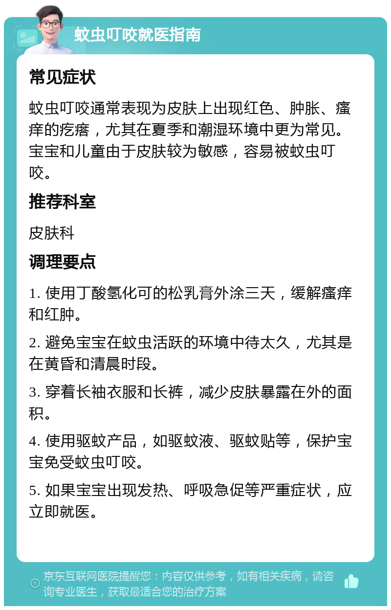 蚊虫叮咬就医指南 常见症状 蚊虫叮咬通常表现为皮肤上出现红色、肿胀、瘙痒的疙瘩，尤其在夏季和潮湿环境中更为常见。宝宝和儿童由于皮肤较为敏感，容易被蚊虫叮咬。 推荐科室 皮肤科 调理要点 1. 使用丁酸氢化可的松乳膏外涂三天，缓解瘙痒和红肿。 2. 避免宝宝在蚊虫活跃的环境中待太久，尤其是在黄昏和清晨时段。 3. 穿着长袖衣服和长裤，减少皮肤暴露在外的面积。 4. 使用驱蚊产品，如驱蚊液、驱蚊贴等，保护宝宝免受蚊虫叮咬。 5. 如果宝宝出现发热、呼吸急促等严重症状，应立即就医。