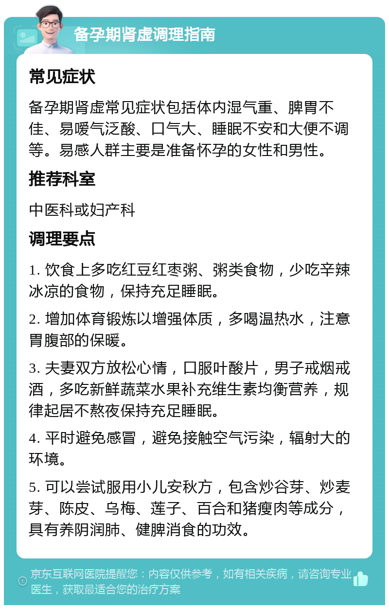 备孕期肾虚调理指南 常见症状 备孕期肾虚常见症状包括体内湿气重、脾胃不佳、易嗳气泛酸、口气大、睡眠不安和大便不调等。易感人群主要是准备怀孕的女性和男性。 推荐科室 中医科或妇产科 调理要点 1. 饮食上多吃红豆红枣粥、粥类食物，少吃辛辣冰凉的食物，保持充足睡眠。 2. 增加体育锻炼以增强体质，多喝温热水，注意胃腹部的保暖。 3. 夫妻双方放松心情，口服叶酸片，男子戒烟戒酒，多吃新鲜蔬菜水果补充维生素均衡营养，规律起居不熬夜保持充足睡眠。 4. 平时避免感冒，避免接触空气污染，辐射大的环境。 5. 可以尝试服用小儿安秋方，包含炒谷芽、炒麦芽、陈皮、乌梅、莲子、百合和猪瘦肉等成分，具有养阴润肺、健脾消食的功效。