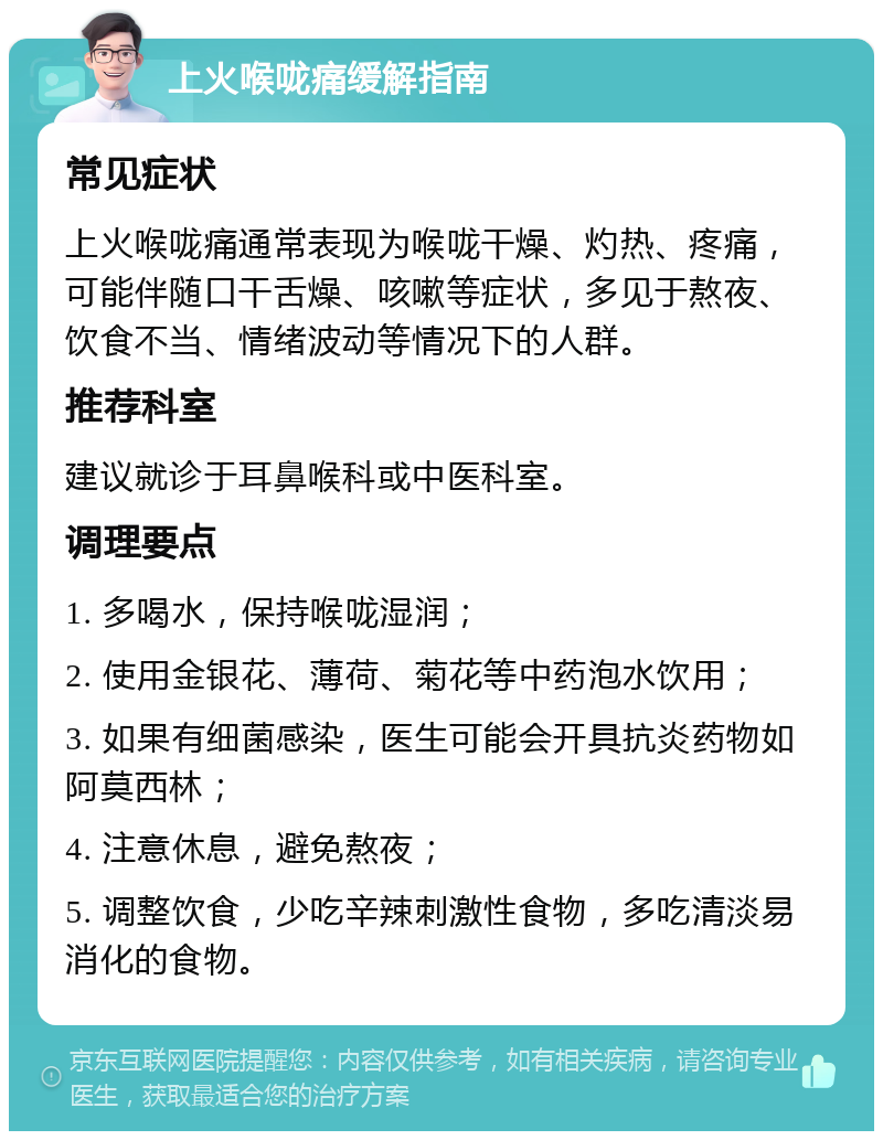 上火喉咙痛缓解指南 常见症状 上火喉咙痛通常表现为喉咙干燥、灼热、疼痛，可能伴随口干舌燥、咳嗽等症状，多见于熬夜、饮食不当、情绪波动等情况下的人群。 推荐科室 建议就诊于耳鼻喉科或中医科室。 调理要点 1. 多喝水，保持喉咙湿润； 2. 使用金银花、薄荷、菊花等中药泡水饮用； 3. 如果有细菌感染，医生可能会开具抗炎药物如阿莫西林； 4. 注意休息，避免熬夜； 5. 调整饮食，少吃辛辣刺激性食物，多吃清淡易消化的食物。