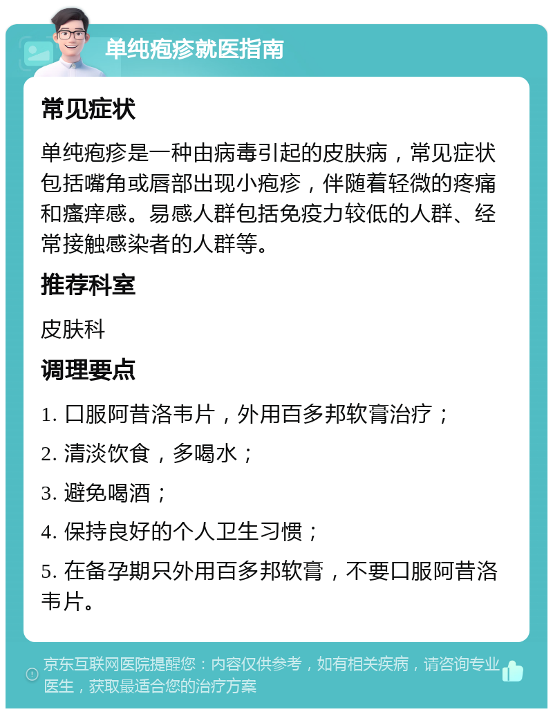 单纯疱疹就医指南 常见症状 单纯疱疹是一种由病毒引起的皮肤病，常见症状包括嘴角或唇部出现小疱疹，伴随着轻微的疼痛和瘙痒感。易感人群包括免疫力较低的人群、经常接触感染者的人群等。 推荐科室 皮肤科 调理要点 1. 口服阿昔洛韦片，外用百多邦软膏治疗； 2. 清淡饮食，多喝水； 3. 避免喝酒； 4. 保持良好的个人卫生习惯； 5. 在备孕期只外用百多邦软膏，不要口服阿昔洛韦片。