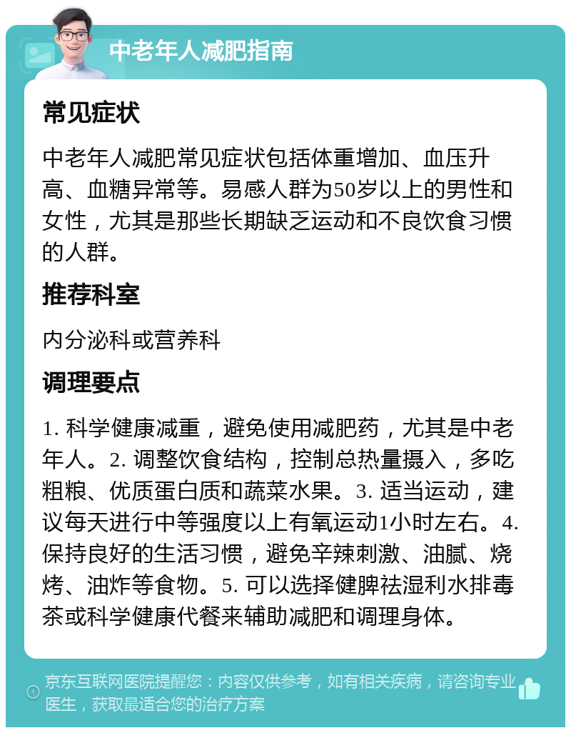 中老年人减肥指南 常见症状 中老年人减肥常见症状包括体重增加、血压升高、血糖异常等。易感人群为50岁以上的男性和女性，尤其是那些长期缺乏运动和不良饮食习惯的人群。 推荐科室 内分泌科或营养科 调理要点 1. 科学健康减重，避免使用减肥药，尤其是中老年人。2. 调整饮食结构，控制总热量摄入，多吃粗粮、优质蛋白质和蔬菜水果。3. 适当运动，建议每天进行中等强度以上有氧运动1小时左右。4. 保持良好的生活习惯，避免辛辣刺激、油腻、烧烤、油炸等食物。5. 可以选择健脾祛湿利水排毒茶或科学健康代餐来辅助减肥和调理身体。