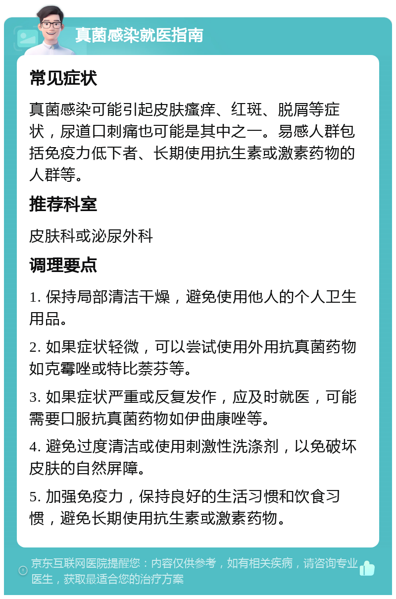 真菌感染就医指南 常见症状 真菌感染可能引起皮肤瘙痒、红斑、脱屑等症状，尿道口刺痛也可能是其中之一。易感人群包括免疫力低下者、长期使用抗生素或激素药物的人群等。 推荐科室 皮肤科或泌尿外科 调理要点 1. 保持局部清洁干燥，避免使用他人的个人卫生用品。 2. 如果症状轻微，可以尝试使用外用抗真菌药物如克霉唑或特比萘芬等。 3. 如果症状严重或反复发作，应及时就医，可能需要口服抗真菌药物如伊曲康唑等。 4. 避免过度清洁或使用刺激性洗涤剂，以免破坏皮肤的自然屏障。 5. 加强免疫力，保持良好的生活习惯和饮食习惯，避免长期使用抗生素或激素药物。