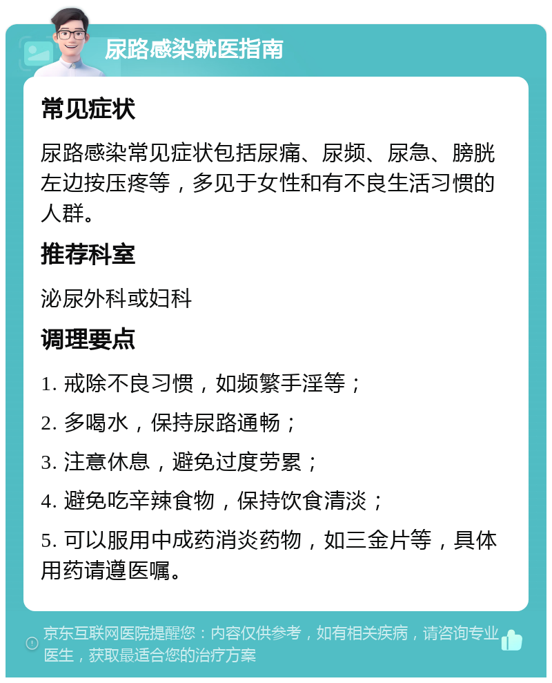 尿路感染就医指南 常见症状 尿路感染常见症状包括尿痛、尿频、尿急、膀胱左边按压疼等，多见于女性和有不良生活习惯的人群。 推荐科室 泌尿外科或妇科 调理要点 1. 戒除不良习惯，如频繁手淫等； 2. 多喝水，保持尿路通畅； 3. 注意休息，避免过度劳累； 4. 避免吃辛辣食物，保持饮食清淡； 5. 可以服用中成药消炎药物，如三金片等，具体用药请遵医嘱。