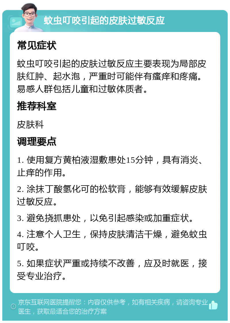 蚊虫叮咬引起的皮肤过敏反应 常见症状 蚊虫叮咬引起的皮肤过敏反应主要表现为局部皮肤红肿、起水泡，严重时可能伴有瘙痒和疼痛。易感人群包括儿童和过敏体质者。 推荐科室 皮肤科 调理要点 1. 使用复方黄柏液湿敷患处15分钟，具有消炎、止痒的作用。 2. 涂抹丁酸氢化可的松软膏，能够有效缓解皮肤过敏反应。 3. 避免挠抓患处，以免引起感染或加重症状。 4. 注意个人卫生，保持皮肤清洁干燥，避免蚊虫叮咬。 5. 如果症状严重或持续不改善，应及时就医，接受专业治疗。