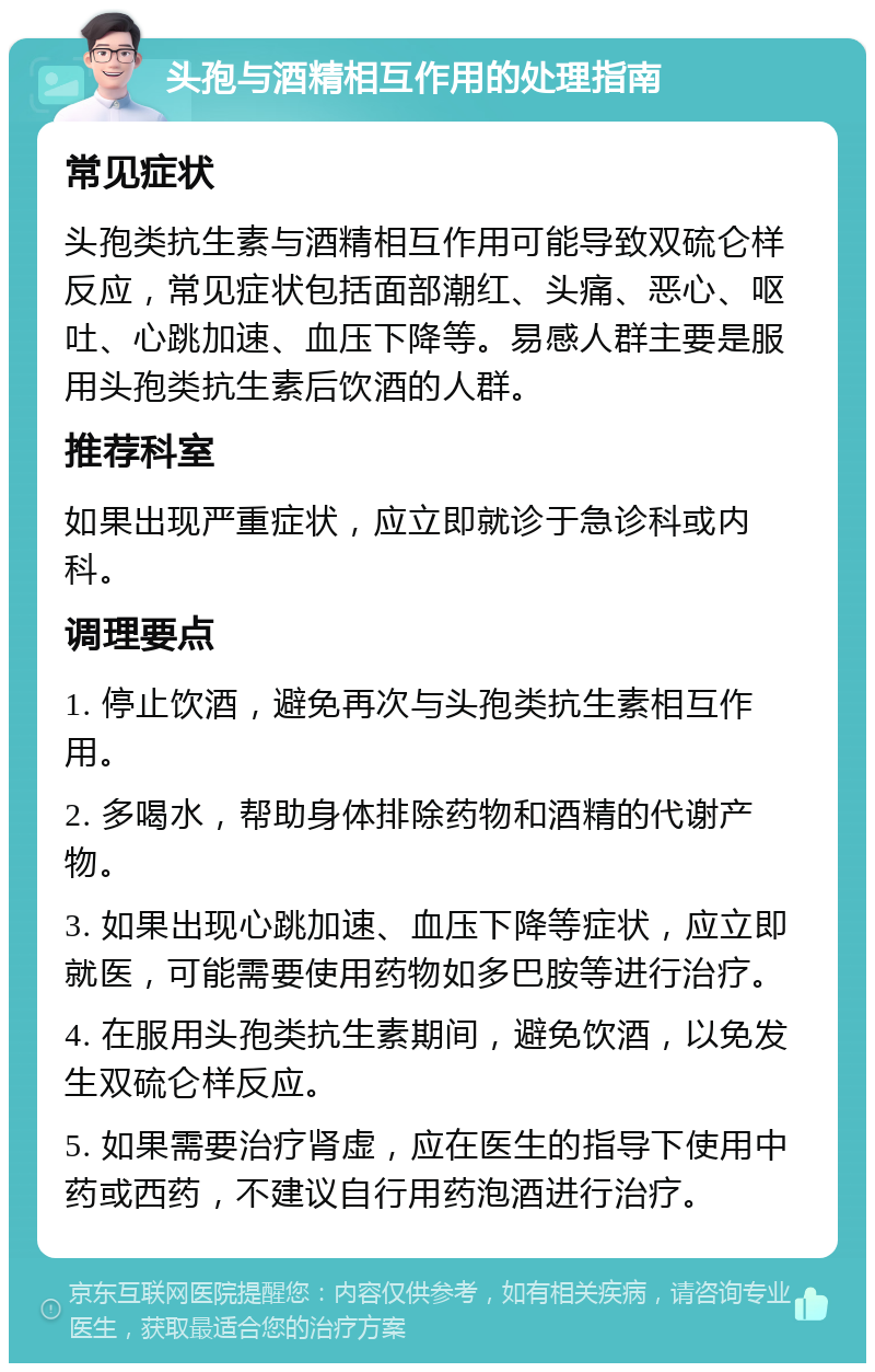 头孢与酒精相互作用的处理指南 常见症状 头孢类抗生素与酒精相互作用可能导致双硫仑样反应，常见症状包括面部潮红、头痛、恶心、呕吐、心跳加速、血压下降等。易感人群主要是服用头孢类抗生素后饮酒的人群。 推荐科室 如果出现严重症状，应立即就诊于急诊科或内科。 调理要点 1. 停止饮酒，避免再次与头孢类抗生素相互作用。 2. 多喝水，帮助身体排除药物和酒精的代谢产物。 3. 如果出现心跳加速、血压下降等症状，应立即就医，可能需要使用药物如多巴胺等进行治疗。 4. 在服用头孢类抗生素期间，避免饮酒，以免发生双硫仑样反应。 5. 如果需要治疗肾虚，应在医生的指导下使用中药或西药，不建议自行用药泡酒进行治疗。