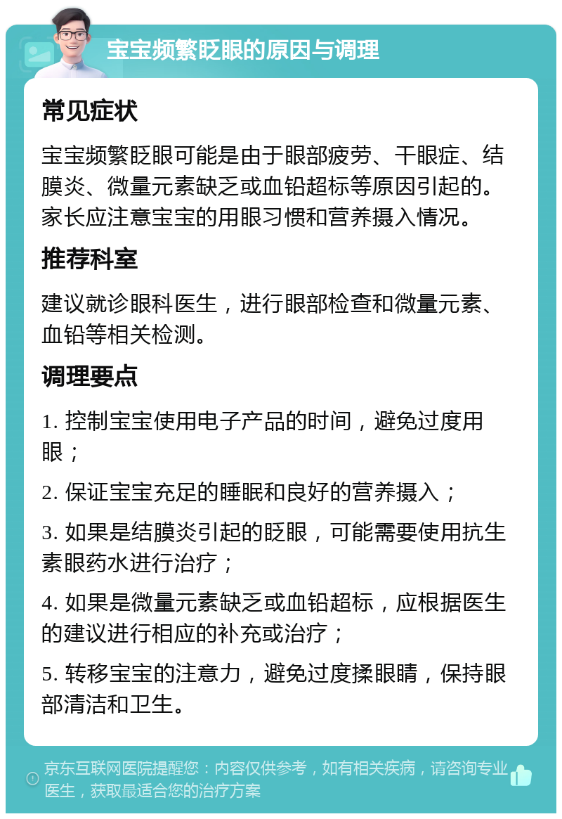 宝宝频繁眨眼的原因与调理 常见症状 宝宝频繁眨眼可能是由于眼部疲劳、干眼症、结膜炎、微量元素缺乏或血铅超标等原因引起的。家长应注意宝宝的用眼习惯和营养摄入情况。 推荐科室 建议就诊眼科医生，进行眼部检查和微量元素、血铅等相关检测。 调理要点 1. 控制宝宝使用电子产品的时间，避免过度用眼； 2. 保证宝宝充足的睡眠和良好的营养摄入； 3. 如果是结膜炎引起的眨眼，可能需要使用抗生素眼药水进行治疗； 4. 如果是微量元素缺乏或血铅超标，应根据医生的建议进行相应的补充或治疗； 5. 转移宝宝的注意力，避免过度揉眼睛，保持眼部清洁和卫生。