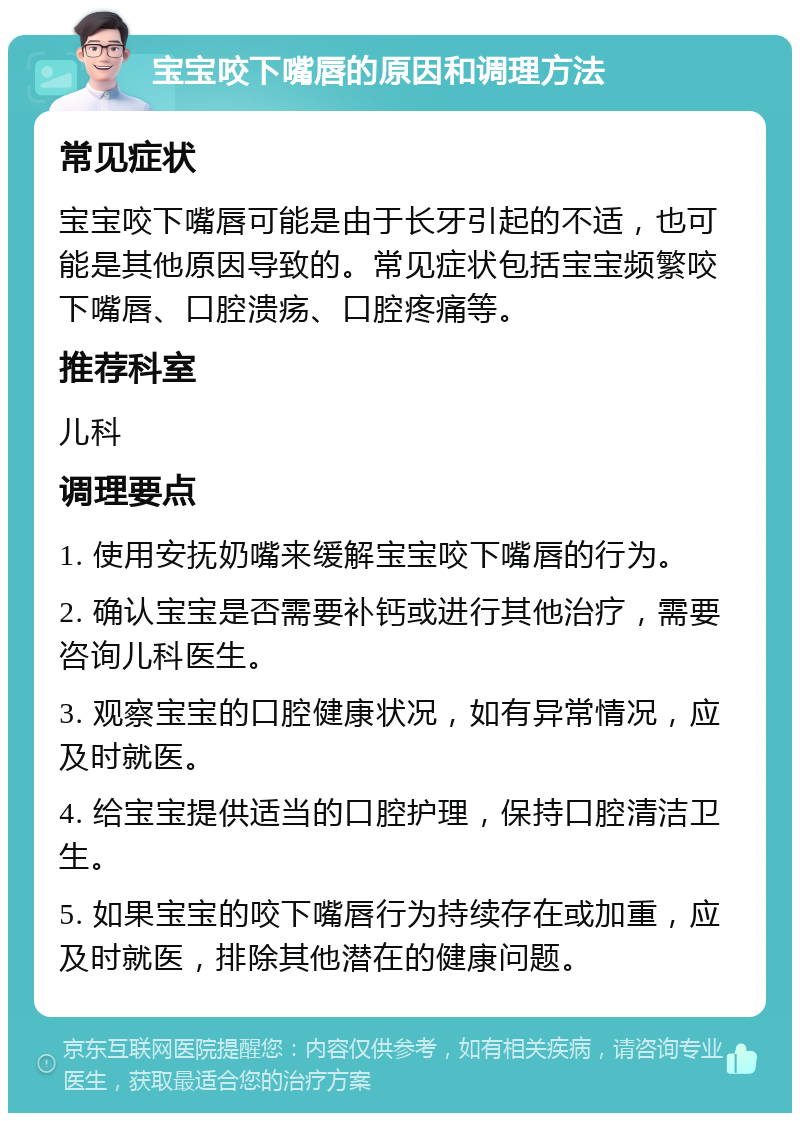 宝宝咬下嘴唇的原因和调理方法 常见症状 宝宝咬下嘴唇可能是由于长牙引起的不适，也可能是其他原因导致的。常见症状包括宝宝频繁咬下嘴唇、口腔溃疡、口腔疼痛等。 推荐科室 儿科 调理要点 1. 使用安抚奶嘴来缓解宝宝咬下嘴唇的行为。 2. 确认宝宝是否需要补钙或进行其他治疗，需要咨询儿科医生。 3. 观察宝宝的口腔健康状况，如有异常情况，应及时就医。 4. 给宝宝提供适当的口腔护理，保持口腔清洁卫生。 5. 如果宝宝的咬下嘴唇行为持续存在或加重，应及时就医，排除其他潜在的健康问题。