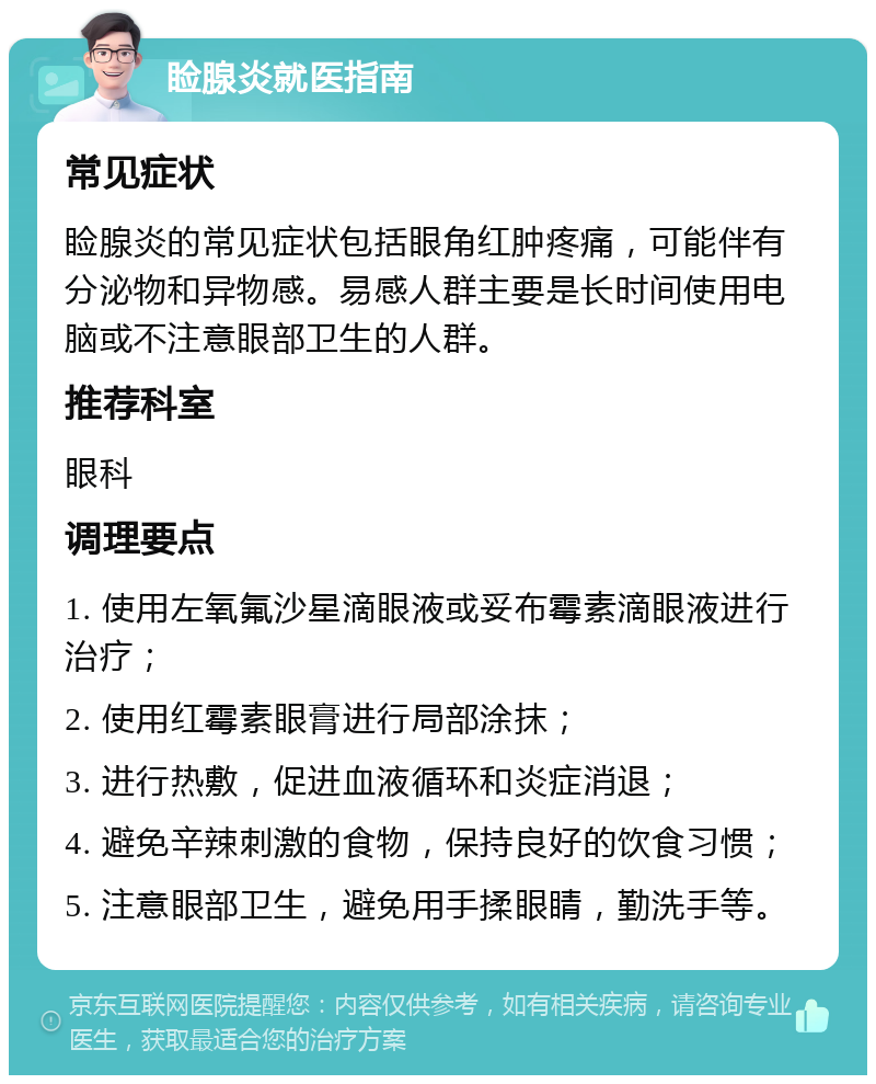 睑腺炎就医指南 常见症状 睑腺炎的常见症状包括眼角红肿疼痛，可能伴有分泌物和异物感。易感人群主要是长时间使用电脑或不注意眼部卫生的人群。 推荐科室 眼科 调理要点 1. 使用左氧氟沙星滴眼液或妥布霉素滴眼液进行治疗； 2. 使用红霉素眼膏进行局部涂抹； 3. 进行热敷，促进血液循环和炎症消退； 4. 避免辛辣刺激的食物，保持良好的饮食习惯； 5. 注意眼部卫生，避免用手揉眼睛，勤洗手等。