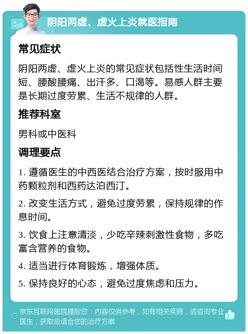 阴阳两虚、虚火上炎就医指南 常见症状 阴阳两虚、虚火上炎的常见症状包括性生活时间短、腰酸腰痛、出汗多、口渴等。易感人群主要是长期过度劳累、生活不规律的人群。 推荐科室 男科或中医科 调理要点 1. 遵循医生的中西医结合治疗方案，按时服用中药颗粒剂和西药达泊西汀。 2. 改变生活方式，避免过度劳累，保持规律的作息时间。 3. 饮食上注意清淡，少吃辛辣刺激性食物，多吃富含营养的食物。 4. 适当进行体育锻炼，增强体质。 5. 保持良好的心态，避免过度焦虑和压力。