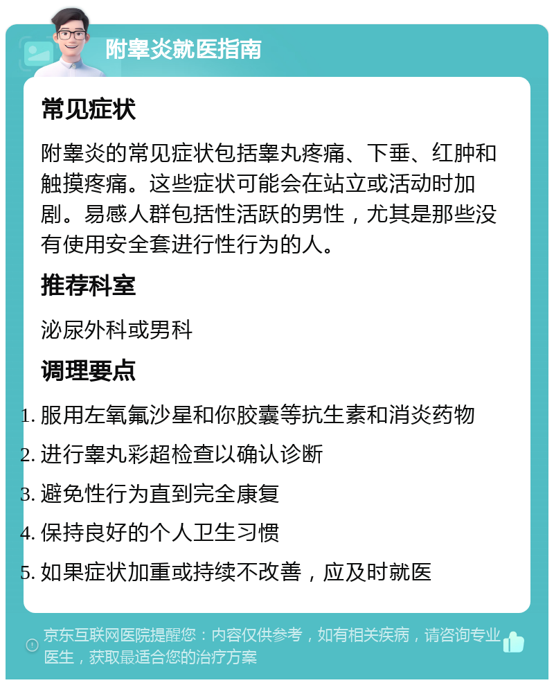 附睾炎就医指南 常见症状 附睾炎的常见症状包括睾丸疼痛、下垂、红肿和触摸疼痛。这些症状可能会在站立或活动时加剧。易感人群包括性活跃的男性，尤其是那些没有使用安全套进行性行为的人。 推荐科室 泌尿外科或男科 调理要点 服用左氧氟沙星和你胶囊等抗生素和消炎药物 进行睾丸彩超检查以确认诊断 避免性行为直到完全康复 保持良好的个人卫生习惯 如果症状加重或持续不改善，应及时就医