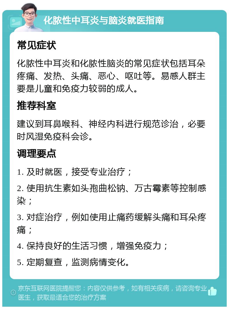 化脓性中耳炎与脑炎就医指南 常见症状 化脓性中耳炎和化脓性脑炎的常见症状包括耳朵疼痛、发热、头痛、恶心、呕吐等。易感人群主要是儿童和免疫力较弱的成人。 推荐科室 建议到耳鼻喉科、神经内科进行规范诊治，必要时风湿免疫科会诊。 调理要点 1. 及时就医，接受专业治疗； 2. 使用抗生素如头孢曲松钠、万古霉素等控制感染； 3. 对症治疗，例如使用止痛药缓解头痛和耳朵疼痛； 4. 保持良好的生活习惯，增强免疫力； 5. 定期复查，监测病情变化。