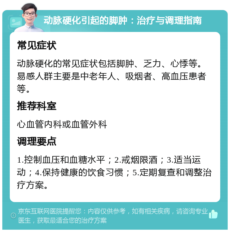 动脉硬化引起的脚肿：治疗与调理指南 常见症状 动脉硬化的常见症状包括脚肿、乏力、心悸等。易感人群主要是中老年人、吸烟者、高血压患者等。 推荐科室 心血管内科或血管外科 调理要点 1.控制血压和血糖水平；2.戒烟限酒；3.适当运动；4.保持健康的饮食习惯；5.定期复查和调整治疗方案。