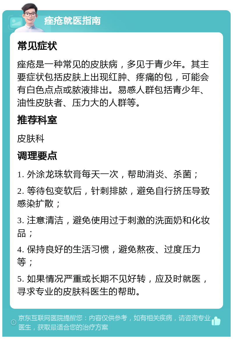 痤疮就医指南 常见症状 痤疮是一种常见的皮肤病，多见于青少年。其主要症状包括皮肤上出现红肿、疼痛的包，可能会有白色点点或脓液排出。易感人群包括青少年、油性皮肤者、压力大的人群等。 推荐科室 皮肤科 调理要点 1. 外涂龙珠软膏每天一次，帮助消炎、杀菌； 2. 等待包变软后，针刺排脓，避免自行挤压导致感染扩散； 3. 注意清洁，避免使用过于刺激的洗面奶和化妆品； 4. 保持良好的生活习惯，避免熬夜、过度压力等； 5. 如果情况严重或长期不见好转，应及时就医，寻求专业的皮肤科医生的帮助。