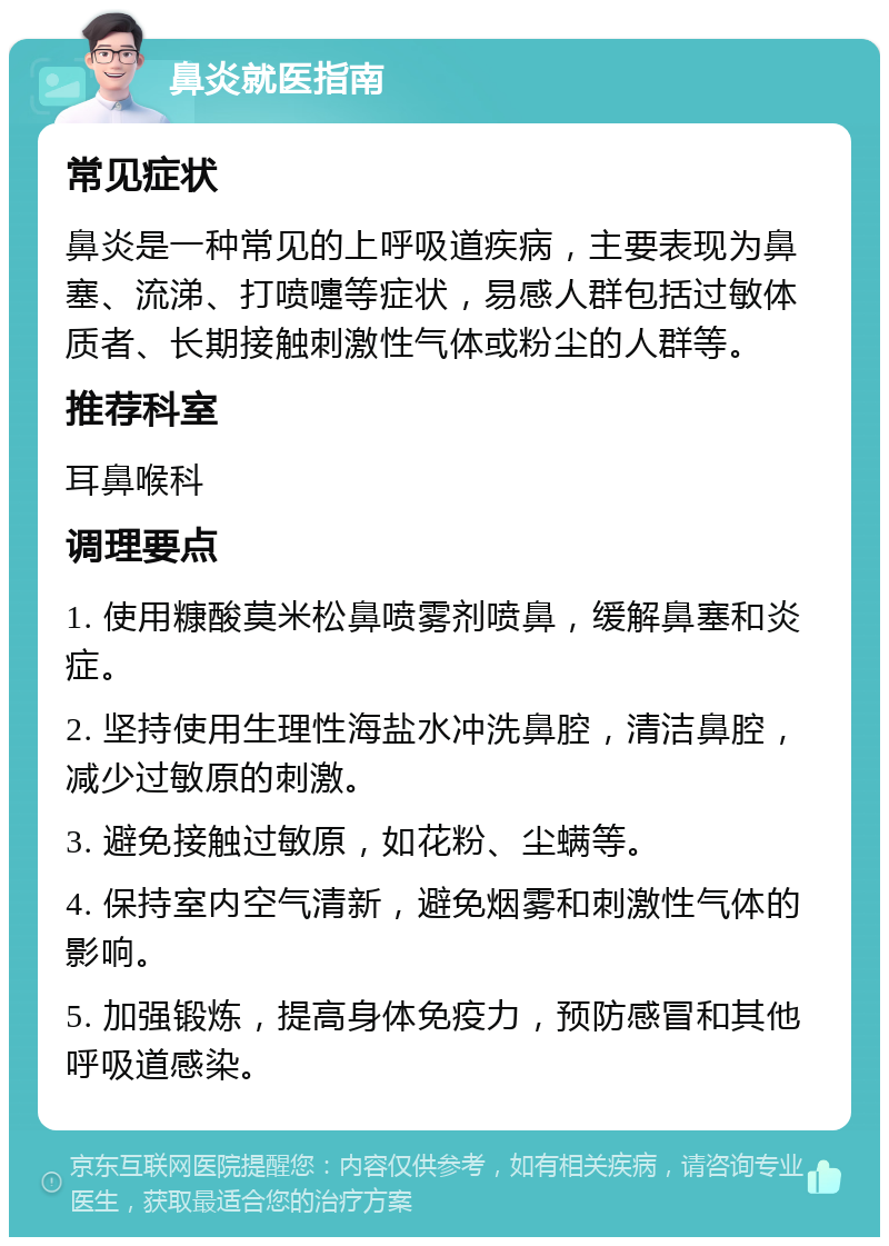 鼻炎就医指南 常见症状 鼻炎是一种常见的上呼吸道疾病，主要表现为鼻塞、流涕、打喷嚏等症状，易感人群包括过敏体质者、长期接触刺激性气体或粉尘的人群等。 推荐科室 耳鼻喉科 调理要点 1. 使用糠酸莫米松鼻喷雾剂喷鼻，缓解鼻塞和炎症。 2. 坚持使用生理性海盐水冲洗鼻腔，清洁鼻腔，减少过敏原的刺激。 3. 避免接触过敏原，如花粉、尘螨等。 4. 保持室内空气清新，避免烟雾和刺激性气体的影响。 5. 加强锻炼，提高身体免疫力，预防感冒和其他呼吸道感染。