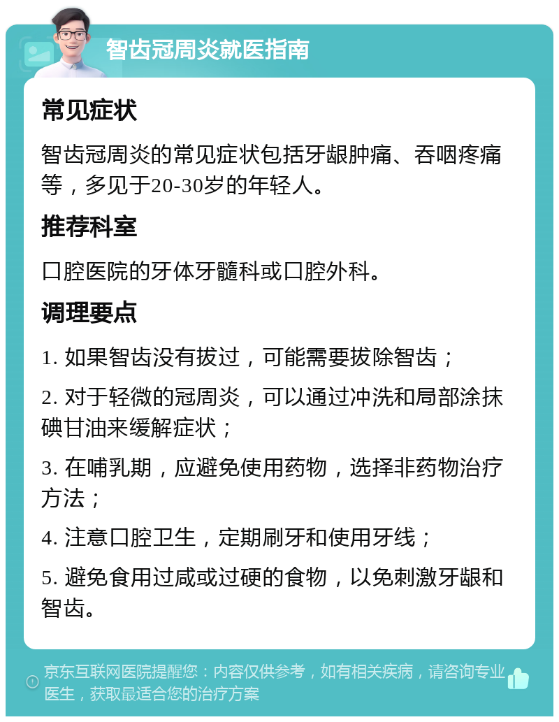 智齿冠周炎就医指南 常见症状 智齿冠周炎的常见症状包括牙龈肿痛、吞咽疼痛等，多见于20-30岁的年轻人。 推荐科室 口腔医院的牙体牙髓科或口腔外科。 调理要点 1. 如果智齿没有拔过，可能需要拔除智齿； 2. 对于轻微的冠周炎，可以通过冲洗和局部涂抹碘甘油来缓解症状； 3. 在哺乳期，应避免使用药物，选择非药物治疗方法； 4. 注意口腔卫生，定期刷牙和使用牙线； 5. 避免食用过咸或过硬的食物，以免刺激牙龈和智齿。