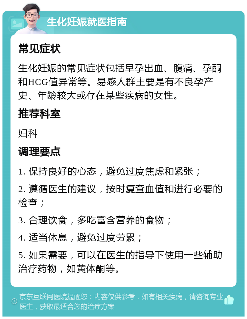 生化妊娠就医指南 常见症状 生化妊娠的常见症状包括早孕出血、腹痛、孕酮和HCG值异常等。易感人群主要是有不良孕产史、年龄较大或存在某些疾病的女性。 推荐科室 妇科 调理要点 1. 保持良好的心态，避免过度焦虑和紧张； 2. 遵循医生的建议，按时复查血值和进行必要的检查； 3. 合理饮食，多吃富含营养的食物； 4. 适当休息，避免过度劳累； 5. 如果需要，可以在医生的指导下使用一些辅助治疗药物，如黄体酮等。