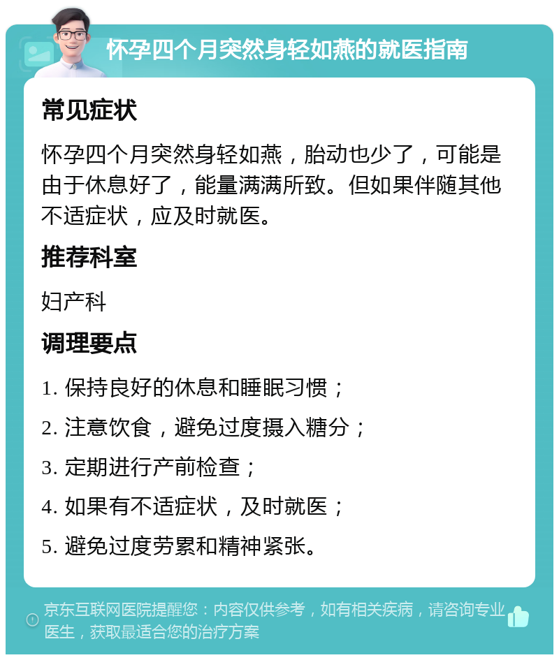 怀孕四个月突然身轻如燕的就医指南 常见症状 怀孕四个月突然身轻如燕，胎动也少了，可能是由于休息好了，能量满满所致。但如果伴随其他不适症状，应及时就医。 推荐科室 妇产科 调理要点 1. 保持良好的休息和睡眠习惯； 2. 注意饮食，避免过度摄入糖分； 3. 定期进行产前检查； 4. 如果有不适症状，及时就医； 5. 避免过度劳累和精神紧张。