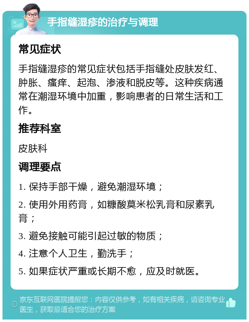 手指缝湿疹的治疗与调理 常见症状 手指缝湿疹的常见症状包括手指缝处皮肤发红、肿胀、瘙痒、起泡、渗液和脱皮等。这种疾病通常在潮湿环境中加重，影响患者的日常生活和工作。 推荐科室 皮肤科 调理要点 1. 保持手部干燥，避免潮湿环境； 2. 使用外用药膏，如糠酸莫米松乳膏和尿素乳膏； 3. 避免接触可能引起过敏的物质； 4. 注意个人卫生，勤洗手； 5. 如果症状严重或长期不愈，应及时就医。