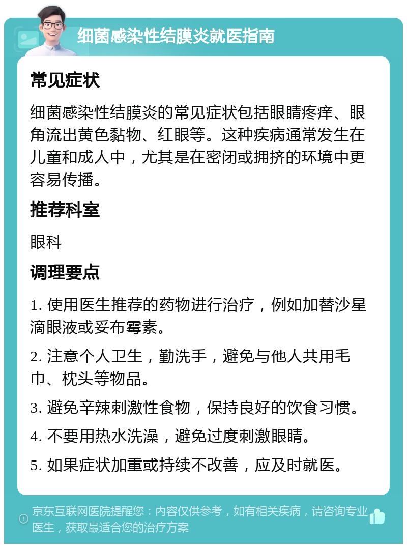 细菌感染性结膜炎就医指南 常见症状 细菌感染性结膜炎的常见症状包括眼睛疼痒、眼角流出黄色黏物、红眼等。这种疾病通常发生在儿童和成人中，尤其是在密闭或拥挤的环境中更容易传播。 推荐科室 眼科 调理要点 1. 使用医生推荐的药物进行治疗，例如加替沙星滴眼液或妥布霉素。 2. 注意个人卫生，勤洗手，避免与他人共用毛巾、枕头等物品。 3. 避免辛辣刺激性食物，保持良好的饮食习惯。 4. 不要用热水洗澡，避免过度刺激眼睛。 5. 如果症状加重或持续不改善，应及时就医。