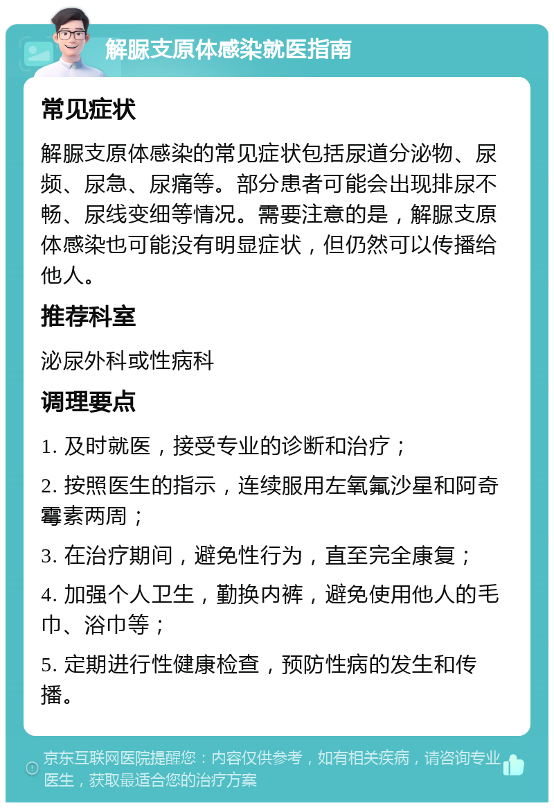 解脲支原体感染就医指南 常见症状 解脲支原体感染的常见症状包括尿道分泌物、尿频、尿急、尿痛等。部分患者可能会出现排尿不畅、尿线变细等情况。需要注意的是，解脲支原体感染也可能没有明显症状，但仍然可以传播给他人。 推荐科室 泌尿外科或性病科 调理要点 1. 及时就医，接受专业的诊断和治疗； 2. 按照医生的指示，连续服用左氧氟沙星和阿奇霉素两周； 3. 在治疗期间，避免性行为，直至完全康复； 4. 加强个人卫生，勤换内裤，避免使用他人的毛巾、浴巾等； 5. 定期进行性健康检查，预防性病的发生和传播。