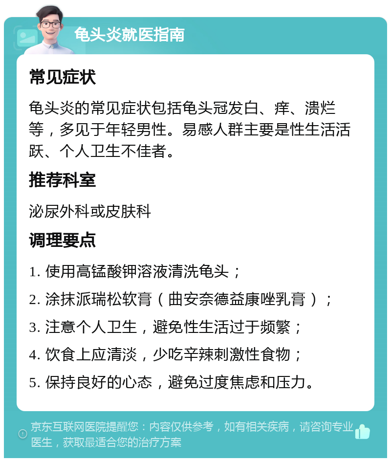 龟头炎就医指南 常见症状 龟头炎的常见症状包括龟头冠发白、痒、溃烂等，多见于年轻男性。易感人群主要是性生活活跃、个人卫生不佳者。 推荐科室 泌尿外科或皮肤科 调理要点 1. 使用高锰酸钾溶液清洗龟头； 2. 涂抹派瑞松软膏（曲安奈德益康唑乳膏）； 3. 注意个人卫生，避免性生活过于频繁； 4. 饮食上应清淡，少吃辛辣刺激性食物； 5. 保持良好的心态，避免过度焦虑和压力。