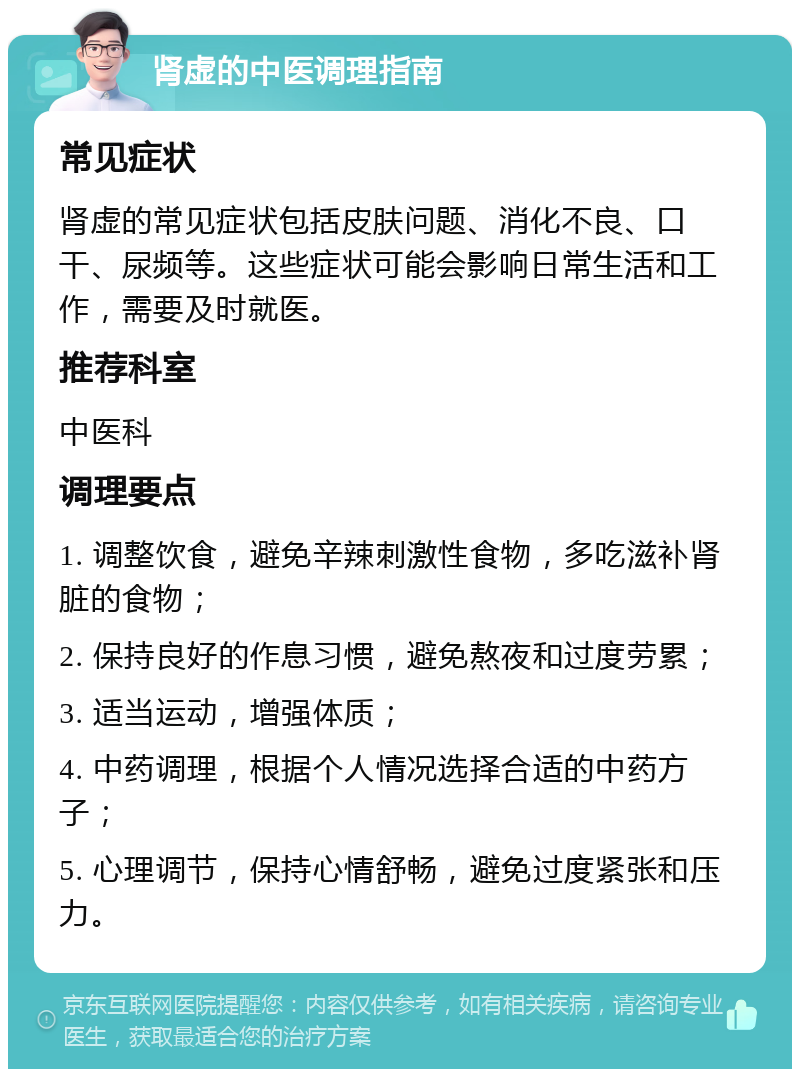 肾虚的中医调理指南 常见症状 肾虚的常见症状包括皮肤问题、消化不良、口干、尿频等。这些症状可能会影响日常生活和工作，需要及时就医。 推荐科室 中医科 调理要点 1. 调整饮食，避免辛辣刺激性食物，多吃滋补肾脏的食物； 2. 保持良好的作息习惯，避免熬夜和过度劳累； 3. 适当运动，增强体质； 4. 中药调理，根据个人情况选择合适的中药方子； 5. 心理调节，保持心情舒畅，避免过度紧张和压力。