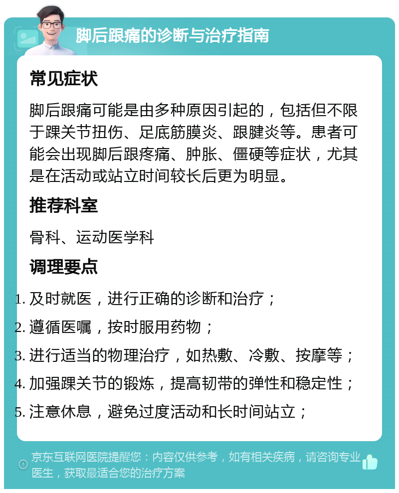 脚后跟痛的诊断与治疗指南 常见症状 脚后跟痛可能是由多种原因引起的，包括但不限于踝关节扭伤、足底筋膜炎、跟腱炎等。患者可能会出现脚后跟疼痛、肿胀、僵硬等症状，尤其是在活动或站立时间较长后更为明显。 推荐科室 骨科、运动医学科 调理要点 及时就医，进行正确的诊断和治疗； 遵循医嘱，按时服用药物； 进行适当的物理治疗，如热敷、冷敷、按摩等； 加强踝关节的锻炼，提高韧带的弹性和稳定性； 注意休息，避免过度活动和长时间站立；