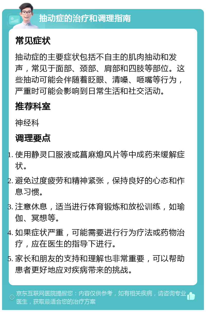 抽动症的治疗和调理指南 常见症状 抽动症的主要症状包括不自主的肌肉抽动和发声，常见于面部、颈部、肩部和四肢等部位。这些抽动可能会伴随着眨眼、清嗓、咂嘴等行为，严重时可能会影响到日常生活和社交活动。 推荐科室 神经科 调理要点 使用静灵口服液或菖麻熄风片等中成药来缓解症状。 避免过度疲劳和精神紧张，保持良好的心态和作息习惯。 注意休息，适当进行体育锻炼和放松训练，如瑜伽、冥想等。 如果症状严重，可能需要进行行为疗法或药物治疗，应在医生的指导下进行。 家长和朋友的支持和理解也非常重要，可以帮助患者更好地应对疾病带来的挑战。