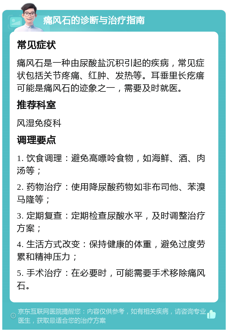 痛风石的诊断与治疗指南 常见症状 痛风石是一种由尿酸盐沉积引起的疾病，常见症状包括关节疼痛、红肿、发热等。耳垂里长疙瘩可能是痛风石的迹象之一，需要及时就医。 推荐科室 风湿免疫科 调理要点 1. 饮食调理：避免高嘌呤食物，如海鲜、酒、肉汤等； 2. 药物治疗：使用降尿酸药物如非布司他、苯溴马隆等； 3. 定期复查：定期检查尿酸水平，及时调整治疗方案； 4. 生活方式改变：保持健康的体重，避免过度劳累和精神压力； 5. 手术治疗：在必要时，可能需要手术移除痛风石。