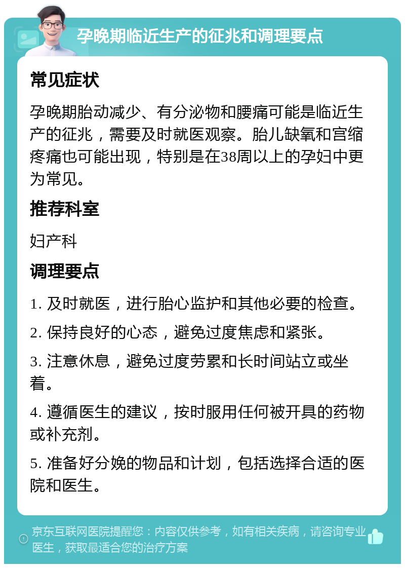 孕晚期临近生产的征兆和调理要点 常见症状 孕晚期胎动减少、有分泌物和腰痛可能是临近生产的征兆，需要及时就医观察。胎儿缺氧和宫缩疼痛也可能出现，特别是在38周以上的孕妇中更为常见。 推荐科室 妇产科 调理要点 1. 及时就医，进行胎心监护和其他必要的检查。 2. 保持良好的心态，避免过度焦虑和紧张。 3. 注意休息，避免过度劳累和长时间站立或坐着。 4. 遵循医生的建议，按时服用任何被开具的药物或补充剂。 5. 准备好分娩的物品和计划，包括选择合适的医院和医生。