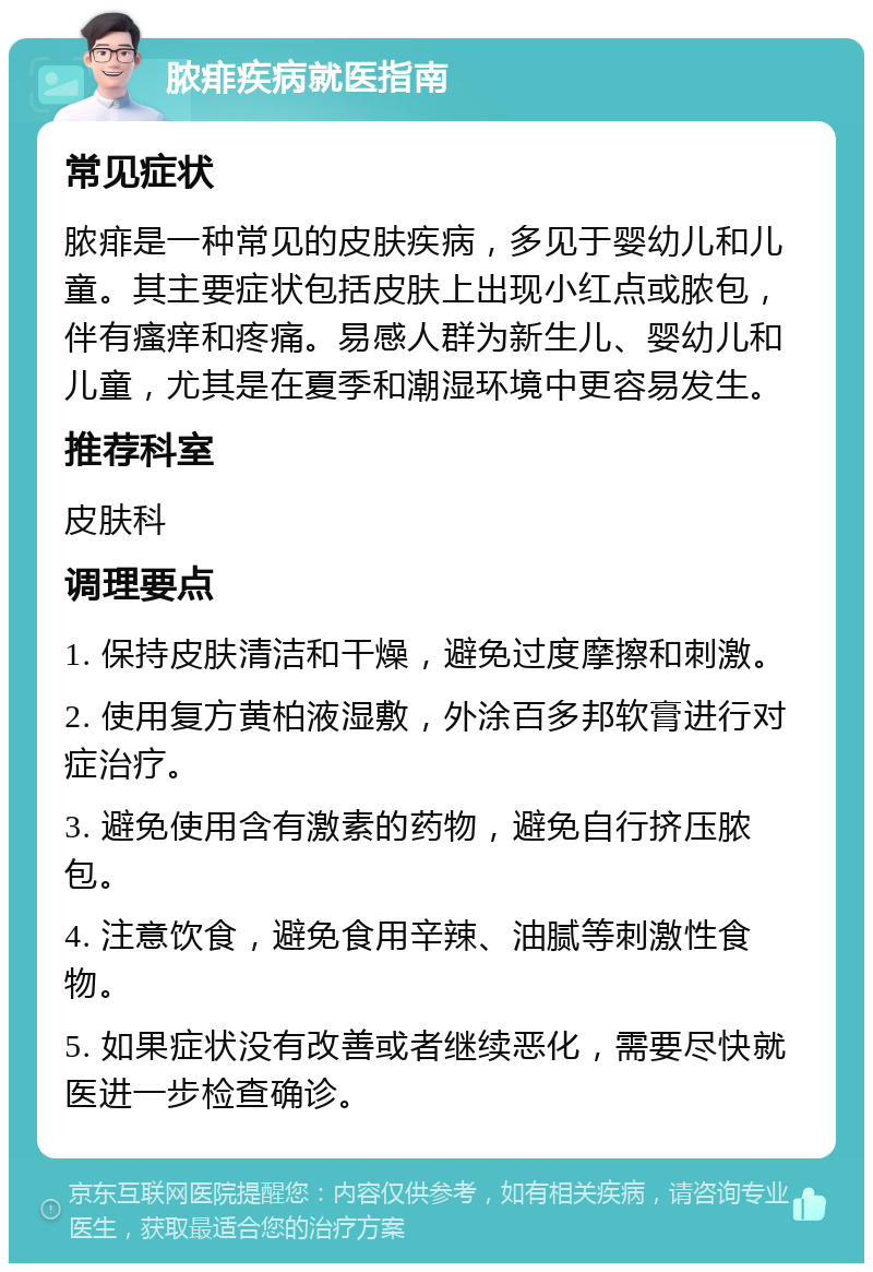 脓痱疾病就医指南 常见症状 脓痱是一种常见的皮肤疾病，多见于婴幼儿和儿童。其主要症状包括皮肤上出现小红点或脓包，伴有瘙痒和疼痛。易感人群为新生儿、婴幼儿和儿童，尤其是在夏季和潮湿环境中更容易发生。 推荐科室 皮肤科 调理要点 1. 保持皮肤清洁和干燥，避免过度摩擦和刺激。 2. 使用复方黄柏液湿敷，外涂百多邦软膏进行对症治疗。 3. 避免使用含有激素的药物，避免自行挤压脓包。 4. 注意饮食，避免食用辛辣、油腻等刺激性食物。 5. 如果症状没有改善或者继续恶化，需要尽快就医进一步检查确诊。