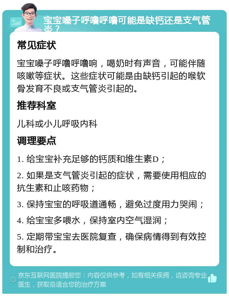 宝宝嗓子呼噜呼噜可能是缺钙还是支气管炎？ 常见症状 宝宝嗓子呼噜呼噜响，喝奶时有声音，可能伴随咳嗽等症状。这些症状可能是由缺钙引起的喉软骨发育不良或支气管炎引起的。 推荐科室 儿科或小儿呼吸内科 调理要点 1. 给宝宝补充足够的钙质和维生素D； 2. 如果是支气管炎引起的症状，需要使用相应的抗生素和止咳药物； 3. 保持宝宝的呼吸道通畅，避免过度用力哭闹； 4. 给宝宝多喂水，保持室内空气湿润； 5. 定期带宝宝去医院复查，确保病情得到有效控制和治疗。