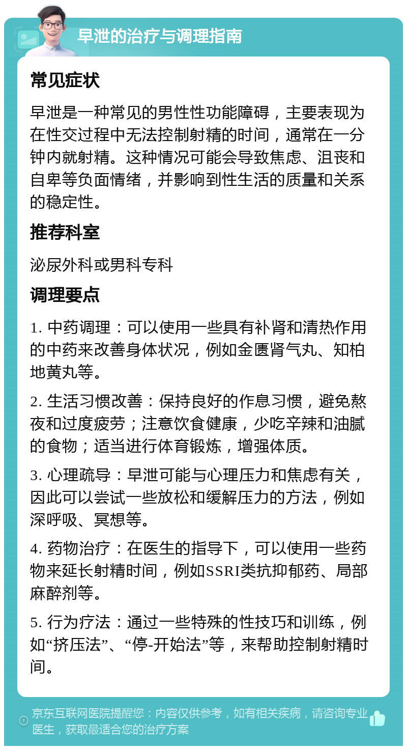 早泄的治疗与调理指南 常见症状 早泄是一种常见的男性性功能障碍，主要表现为在性交过程中无法控制射精的时间，通常在一分钟内就射精。这种情况可能会导致焦虑、沮丧和自卑等负面情绪，并影响到性生活的质量和关系的稳定性。 推荐科室 泌尿外科或男科专科 调理要点 1. 中药调理：可以使用一些具有补肾和清热作用的中药来改善身体状况，例如金匮肾气丸、知柏地黄丸等。 2. 生活习惯改善：保持良好的作息习惯，避免熬夜和过度疲劳；注意饮食健康，少吃辛辣和油腻的食物；适当进行体育锻炼，增强体质。 3. 心理疏导：早泄可能与心理压力和焦虑有关，因此可以尝试一些放松和缓解压力的方法，例如深呼吸、冥想等。 4. 药物治疗：在医生的指导下，可以使用一些药物来延长射精时间，例如SSRI类抗抑郁药、局部麻醉剂等。 5. 行为疗法：通过一些特殊的性技巧和训练，例如“挤压法”、“停-开始法”等，来帮助控制射精时间。