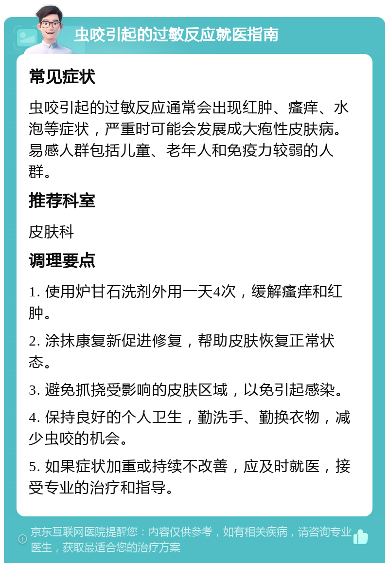 虫咬引起的过敏反应就医指南 常见症状 虫咬引起的过敏反应通常会出现红肿、瘙痒、水泡等症状，严重时可能会发展成大疱性皮肤病。易感人群包括儿童、老年人和免疫力较弱的人群。 推荐科室 皮肤科 调理要点 1. 使用炉甘石洗剂外用一天4次，缓解瘙痒和红肿。 2. 涂抹康复新促进修复，帮助皮肤恢复正常状态。 3. 避免抓挠受影响的皮肤区域，以免引起感染。 4. 保持良好的个人卫生，勤洗手、勤换衣物，减少虫咬的机会。 5. 如果症状加重或持续不改善，应及时就医，接受专业的治疗和指导。