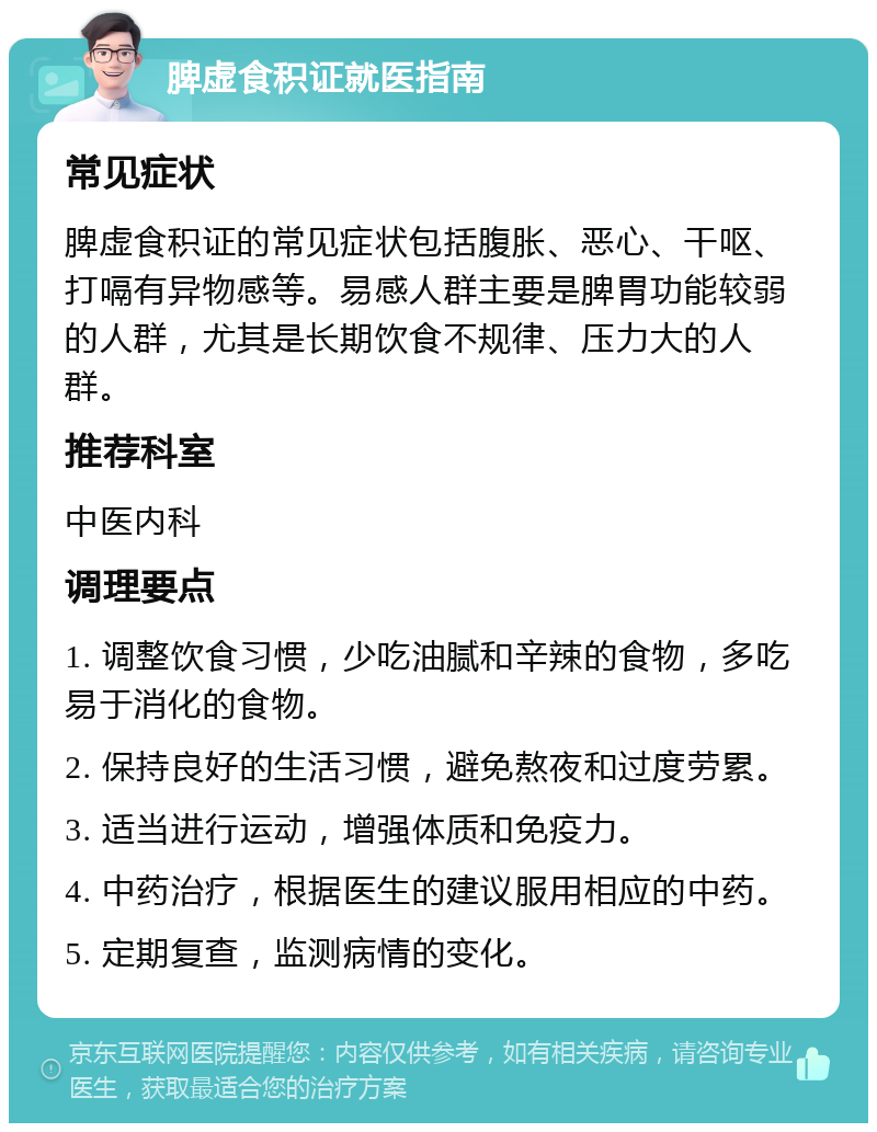 脾虚食积证就医指南 常见症状 脾虚食积证的常见症状包括腹胀、恶心、干呕、打嗝有异物感等。易感人群主要是脾胃功能较弱的人群，尤其是长期饮食不规律、压力大的人群。 推荐科室 中医内科 调理要点 1. 调整饮食习惯，少吃油腻和辛辣的食物，多吃易于消化的食物。 2. 保持良好的生活习惯，避免熬夜和过度劳累。 3. 适当进行运动，增强体质和免疫力。 4. 中药治疗，根据医生的建议服用相应的中药。 5. 定期复查，监测病情的变化。