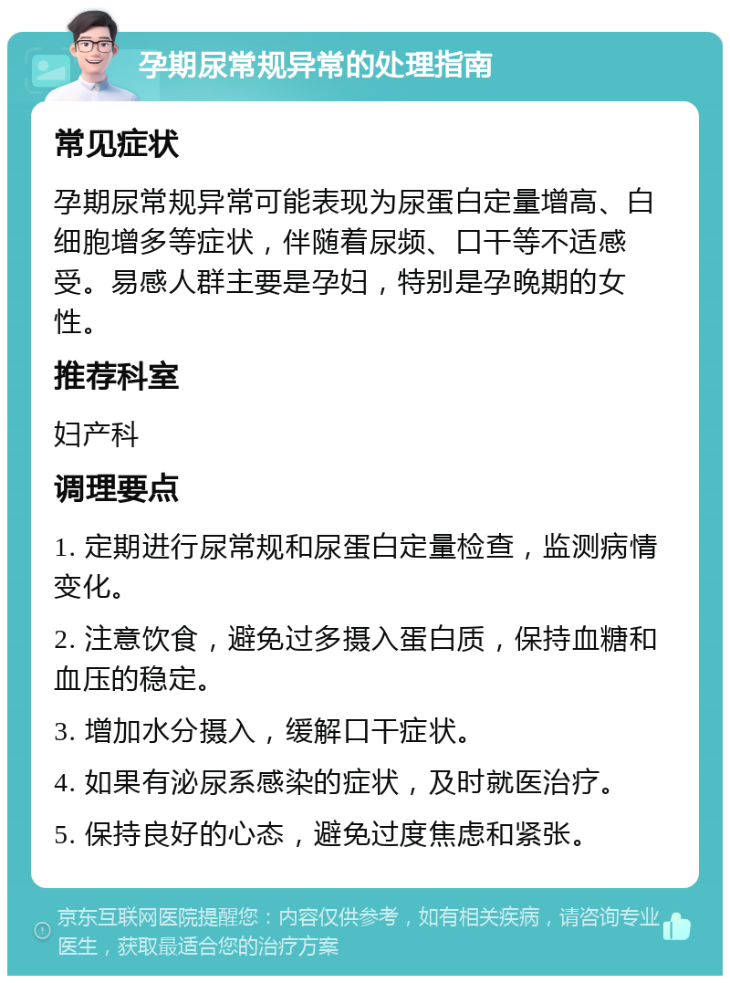 孕期尿常规异常的处理指南 常见症状 孕期尿常规异常可能表现为尿蛋白定量增高、白细胞增多等症状，伴随着尿频、口干等不适感受。易感人群主要是孕妇，特别是孕晚期的女性。 推荐科室 妇产科 调理要点 1. 定期进行尿常规和尿蛋白定量检查，监测病情变化。 2. 注意饮食，避免过多摄入蛋白质，保持血糖和血压的稳定。 3. 增加水分摄入，缓解口干症状。 4. 如果有泌尿系感染的症状，及时就医治疗。 5. 保持良好的心态，避免过度焦虑和紧张。