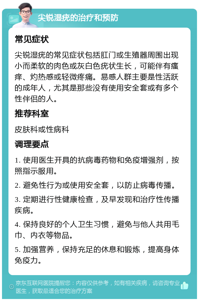 尖锐湿疣的治疗和预防 常见症状 尖锐湿疣的常见症状包括肛门或生殖器周围出现小而柔软的肉色或灰白色疣状生长，可能伴有瘙痒、灼热感或轻微疼痛。易感人群主要是性活跃的成年人，尤其是那些没有使用安全套或有多个性伴侣的人。 推荐科室 皮肤科或性病科 调理要点 1. 使用医生开具的抗病毒药物和免疫增强剂，按照指示服用。 2. 避免性行为或使用安全套，以防止病毒传播。 3. 定期进行性健康检查，及早发现和治疗性传播疾病。 4. 保持良好的个人卫生习惯，避免与他人共用毛巾、内衣等物品。 5. 加强营养，保持充足的休息和锻炼，提高身体免疫力。