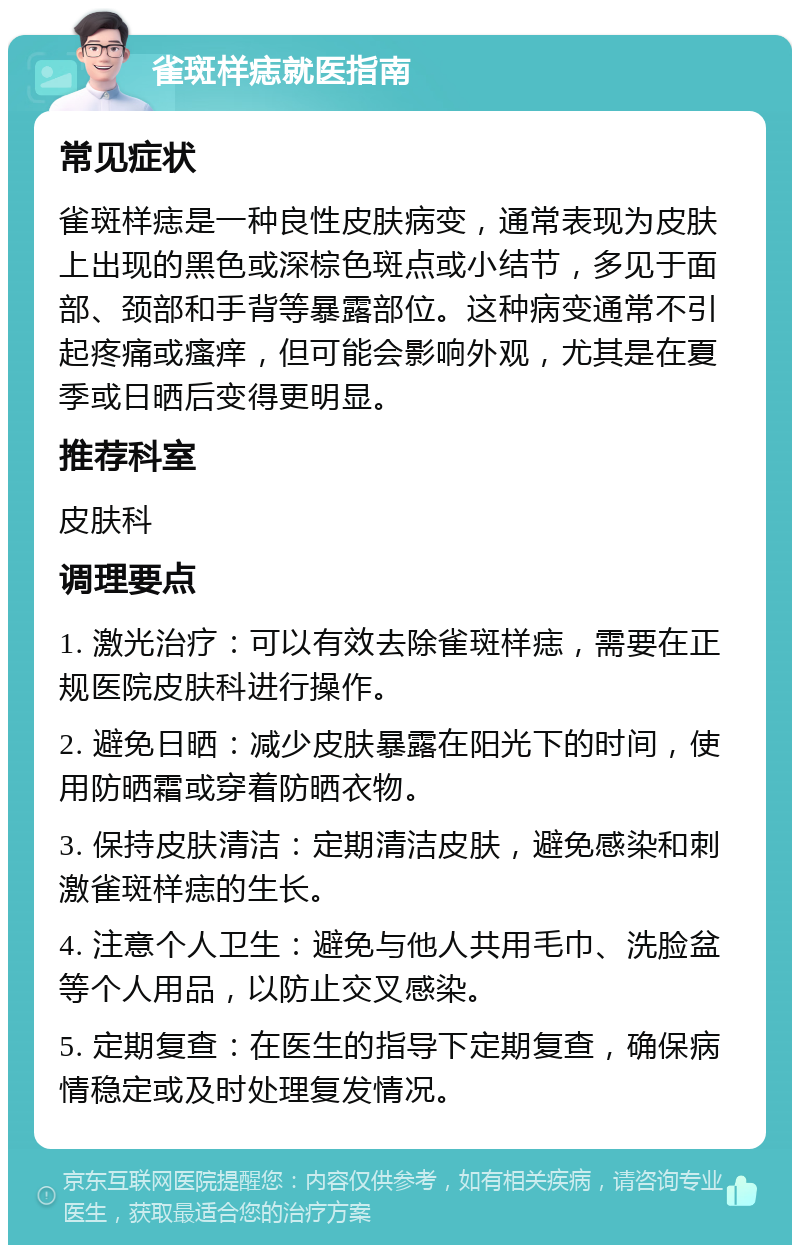 雀斑样痣就医指南 常见症状 雀斑样痣是一种良性皮肤病变，通常表现为皮肤上出现的黑色或深棕色斑点或小结节，多见于面部、颈部和手背等暴露部位。这种病变通常不引起疼痛或瘙痒，但可能会影响外观，尤其是在夏季或日晒后变得更明显。 推荐科室 皮肤科 调理要点 1. 激光治疗：可以有效去除雀斑样痣，需要在正规医院皮肤科进行操作。 2. 避免日晒：减少皮肤暴露在阳光下的时间，使用防晒霜或穿着防晒衣物。 3. 保持皮肤清洁：定期清洁皮肤，避免感染和刺激雀斑样痣的生长。 4. 注意个人卫生：避免与他人共用毛巾、洗脸盆等个人用品，以防止交叉感染。 5. 定期复查：在医生的指导下定期复查，确保病情稳定或及时处理复发情况。