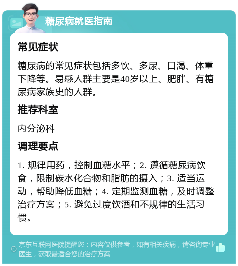 糖尿病就医指南 常见症状 糖尿病的常见症状包括多饮、多尿、口渴、体重下降等。易感人群主要是40岁以上、肥胖、有糖尿病家族史的人群。 推荐科室 内分泌科 调理要点 1. 规律用药，控制血糖水平；2. 遵循糖尿病饮食，限制碳水化合物和脂肪的摄入；3. 适当运动，帮助降低血糖；4. 定期监测血糖，及时调整治疗方案；5. 避免过度饮酒和不规律的生活习惯。