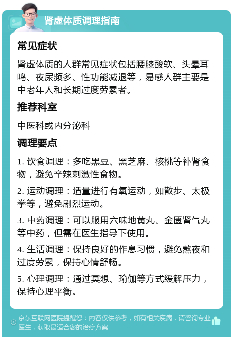 肾虚体质调理指南 常见症状 肾虚体质的人群常见症状包括腰膝酸软、头晕耳鸣、夜尿频多、性功能减退等，易感人群主要是中老年人和长期过度劳累者。 推荐科室 中医科或内分泌科 调理要点 1. 饮食调理：多吃黑豆、黑芝麻、核桃等补肾食物，避免辛辣刺激性食物。 2. 运动调理：适量进行有氧运动，如散步、太极拳等，避免剧烈运动。 3. 中药调理：可以服用六味地黄丸、金匮肾气丸等中药，但需在医生指导下使用。 4. 生活调理：保持良好的作息习惯，避免熬夜和过度劳累，保持心情舒畅。 5. 心理调理：通过冥想、瑜伽等方式缓解压力，保持心理平衡。