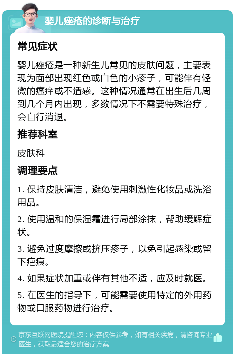 婴儿痤疮的诊断与治疗 常见症状 婴儿痤疮是一种新生儿常见的皮肤问题，主要表现为面部出现红色或白色的小疹子，可能伴有轻微的瘙痒或不适感。这种情况通常在出生后几周到几个月内出现，多数情况下不需要特殊治疗，会自行消退。 推荐科室 皮肤科 调理要点 1. 保持皮肤清洁，避免使用刺激性化妆品或洗浴用品。 2. 使用温和的保湿霜进行局部涂抹，帮助缓解症状。 3. 避免过度摩擦或挤压疹子，以免引起感染或留下疤痕。 4. 如果症状加重或伴有其他不适，应及时就医。 5. 在医生的指导下，可能需要使用特定的外用药物或口服药物进行治疗。